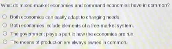 What do mixed-market economies and command economies have in common?
Both economies can easily adapt to changing needs.
Both economies include elements of a free-market system.
The government plays a part in how the economies are run.
The means of production are always owned in common.
