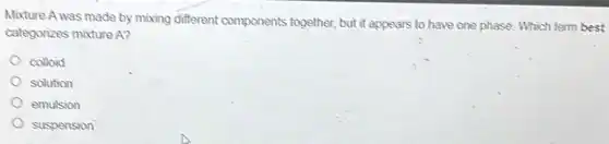Mixture A was made by mixing different components together but it appears to have one phase. Which term best
categorizes mixture A?
colloid
solution
emulsion
suspension