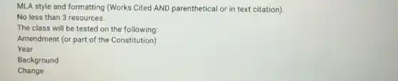 MLA style and formatting (Works Cited AND parenthetical or in text citation)
No less than 3 resources.
The class will be tested on the following:
Amendment (or part of the Constitution)
Year
Background
Change