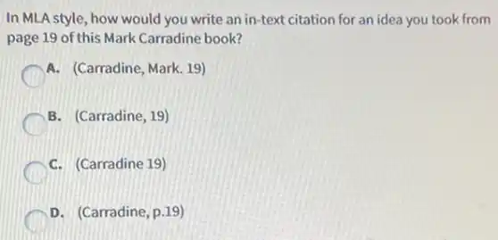In MLA style, how would you write an in-text citation for an idea you took from
page 19 of this Mark Carradine book?
A. (Carradine, Mark. 19)
B. (Carradine, 19)
C. (Carradine 19)
D. (Carradine, p.19)
