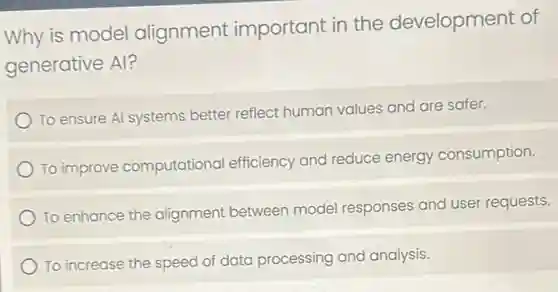 Why is model alignment important in the development of
generative Al?
To ensure Al systems better reflect human values and are safer.
To improve computational efficiency and reduce energy consumption.
To enhance the alignment between model responses and user requests.
To increase the speed of data processing and analysis.