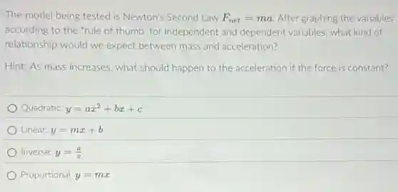 The model being tested is Newton's Second Law F_(net)=ma After graphing the variables
according to the "rule of thumb: for independent and dependent variables, what kind of
relationship would we expect between mass and acceleration?
Hint: As mass increases what should happen to the acceleration if the force is constant?
Quadratic: y=ax^2+bx+c
Linear: y=mx+b
Inverse: y=(a)/(x)
Proportional: y=mx