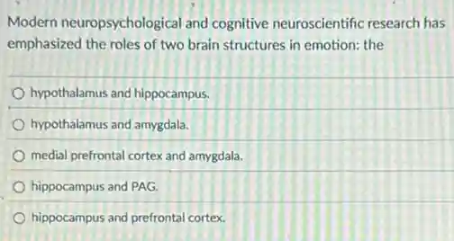 Modern neuropsychological and cognitive neuroscientific research has
emphasized the roles of two brain structures in emotion: the
hypothalamus and hippocampus.
hypothalamus and amygdala.
medial prefrontal cortex and amygdala.
hippocampus and PAG
hippocampus and prefrontal cortex