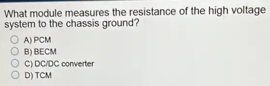 What module measures the resistance of the high voltage
system to the chassis ground?
A) PCM
B) BECM
C) DC/DC converter
D) TCM