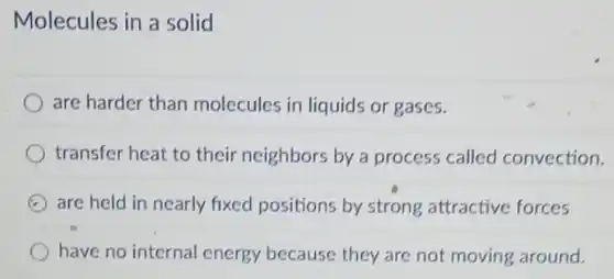 Molecules in a solid
are harder than molecules in liquids or gases.
transfer heat to their neighbors by a process called convection.
are held in nearly fixed positions by strong attractive forces
have no internal energy because they are not moving around.