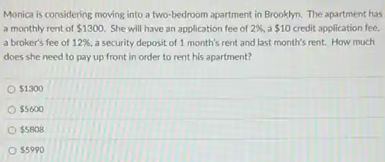 Monica is considering moving into a two-bedroom apartment in Brooklyn. The apartment has
a monthly rent of 1300 She will have an application fee of 2%  a 10 credit application fee,
a broker's fee of 12%  a security deposit of 1 month's rent and last month's rent. How much
does she need to pay up front in order to rent his apartment?
 1300
 5600
 5808
 5990