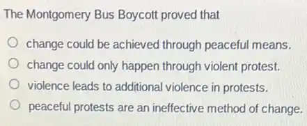The Montgomery Bus Boycot proved that
change could be achieved through peaceful means.
change could only happen through violent protest.
violence leads to additiona violence in protests.
peaceful protests are an ineffective method of change.