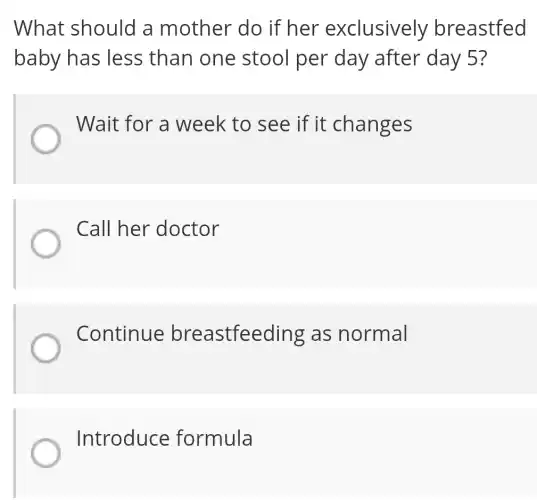 What should a mother do if her exclusively breastfed
baby has less than one stool per day after day 5?
Wait for a week to see if it changes
Call her doctor
Continue breastfeeding as normal
Introduce formula