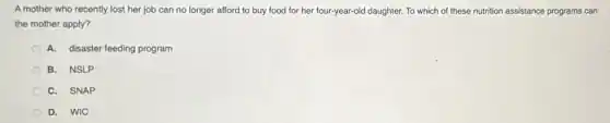 A mother who recently lost her job can no longer afford to buy food for her four-year-old daughter. To which of these nutrition assistance programs can
the mother apply?
A. disaster feeding program
B. NSLP
C. SNAP
D. WIC