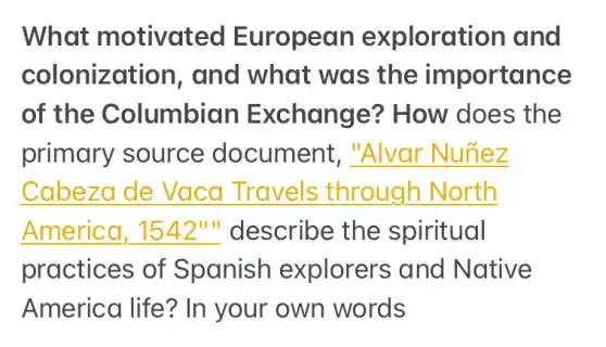 What motivated European exploration and
colonization , and what was the importance
of the Columbian Exchange?How does the
primary source document, __
__
__ describe the spiritual
practices of Spanish explorers and Native
America life?In your own words