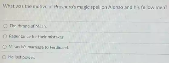 What was the motive of Prospero's magic spell on Alonso and his fellow men?
The throne of Milan.
Repentance for their mistakes.
Miranda's marriage to Ferdinand.
He lost power.