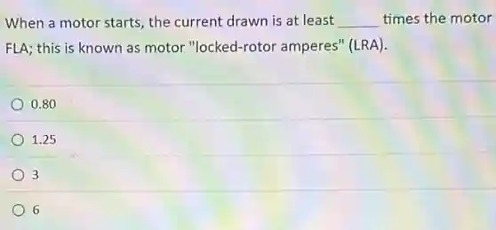 When a motor starts the current drawn is at least __ times the motor
FLA; this is known as motor "locked-rotor amperes" (LRA).
0.80
1.25
3
6