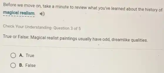 Before we move on take a minute to review what you've learned about the history of
magical realism.
Check Your Understanding Question 3 of 5
True or False: Magical realist paintings usually have odd, dreamlike qualities.
A. True
B. False