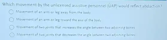 Which movement by the unlicensed assistive personnel (UAP) would reflect abduction?
Movement of an arm or leg away from the body
Movement of an arm or leg toward the axis of the body
Movement of two joints that increases the angle between two adjoining bones
Movement of two joints that decreases the angle between two adjoining bones
