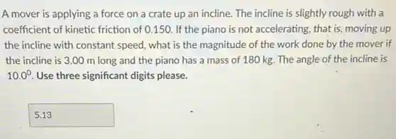 A mover is applying a force on a crate up an incline.The incline is slightly rough with a
coefficient of kinetic friction of 0.150 If the piano is not accelerating, that is moving up
the incline with constant speed, what is the magnitude of the work done by the mover if
the incline is 3.00 m long and the piano has a mass of 180 kg. The angle of the incline is
10.0^circ  Use three significant digits please.
square  disappointed