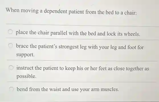 When moving a dependent patient from the bed to a chair:
place the chair parallel with the bed and lock its wheels.
brace the patient's strongest leg with your leg and foot for
support.
instruct the patient to keep his or her feet as close together as
possible.
bend from the waist and use your arm muscles.