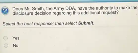 Mr. Smith, the Army DDA have the authority to make the
disclosure decision regarding this additiona I request?
Select the best response then select Submit.
Yes
No