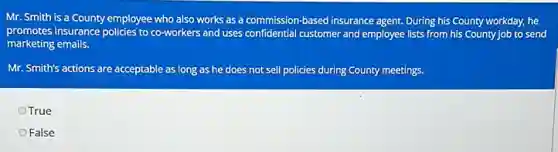 Mr. Smith is a County employee who also works as a commission-based insurance agent. During his County workday, he
promotes insurance policies to co-workers and uses confidential customer and employee lists from his County job to send
marketing emails.
Mr. Smith's actions are acceptable as long as he does not sell policies during County meetings.
OTrue
False