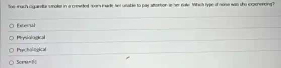 Too much cigarette smoke in a crowded room made her unable to pay attention to her date. Which type of noise was she experiencing?
External
Physiological
Psychological
Semantic