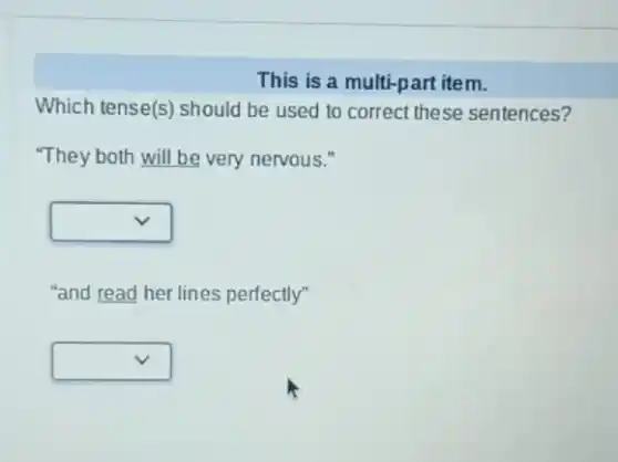 This is a multi-part item.
Which tense(s) should be used to correct these sentences?
"They both will be very nervous."
square 
"and read her lines perfectly"
square