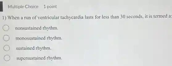 Multiple Choice 1 point
1) When a run of ventricular tachycardia lasts for less than 30 seconds, it is termed a:
nonsustained rhythm.
monosustained rhythm.
sustained rhythm.
supersustained rhythm.