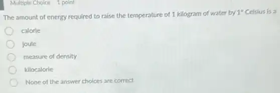Multiple Choice 1 point
The amount of energy required to raise the temperature of 1 kilogram of water by
1^circ Celsius is a
calorie
joule
measure of density
kilocalorie
None of the answer choices are correct
