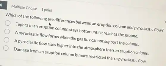 Multiple Choice 1 point
Which of the following are differences between an eruption column and pyroclastic flow?
Tephra in an eruption column stays hotter until it reaches the ground.
A pyroclastic flow forms when the gas flux cannot support the column.
A pyroclastic flow rises higher into the atmosphere than an eruption column.
Damage from an eruption column is more restricted than a pyroclastic flow.