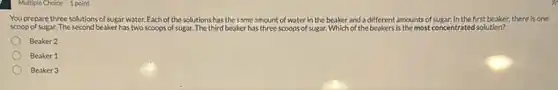 Multiple Choice 1 point
You prepare three solutions of sugar water. Each of the sol solutions has the same amount of water in the beaker and a different amounts of zar. In the first beaker.there is one
scoop of sugar. The second beaker has two scoops of sugar. The third beaker has three scoops of sugar. Which of the beakers is the most concentrated solution?
Beaker 2
Beaker 1
Beaker 3