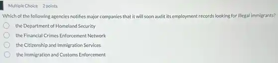 Multiple Choice 2 points
Which of the following agencies notifies major companies that it will soon audit its employment records looking for illegal immigrants?
the Department of Homeland Security
the Financial Crimes Enforcement Network
the Citizenship and Immigration Services
the Immigration and Customs Enforcement