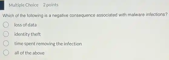 Multiple Choice 2 points
Which of the following is a negative consequence associated with malware infections?
loss of data
identity theft
time spent removing the infection
all of the above