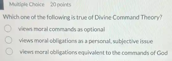 Multiple Choice 20 points
Which one of the following is true of Divine Command Theory?
views moral commands as optional
views moral obligations as a personal, subjective issue
views moral obligations equivalent to the commands of God