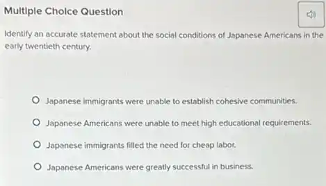 Multiple Choice Question
Identify an accurate statement about the social conditions of Japanese Americans in the
early twentieth century.
Japanese immigrants were unable to establish cohesive communities.
Japanese Americans were unable to meet high educational requirements.
Japanese immigrants filled the need for cheap labor.
Japanese Americans were greatly successful in business.