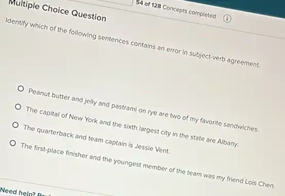 Multiple Choice Question
Identify which of the following sentences contains an error in subject-verb agreement.
Peanut butter and jelly and pastrami on rye are two of my favorite sandwiches.
The capital of New York and the sixth largest city in the state are Albany.
The quarterback and team captain is Jessie Vent.
The first-place finisher and the youngest member of the team was my friend Lois Chen.
