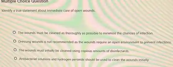 Multiple Choice Question
Identify a true statement about immediate care of open wounds.
The wounds must be cleaned as thoroughly as possible to minimize the chances of infection.
Dressing wounds is not recommended as the wounds require an open environment to prevent infections.
The wounds must initially be cleaned using copious amounts of disinfectants.
Antibacterial solutions and hydrogen peroxide should be used to clean the wounds initially.