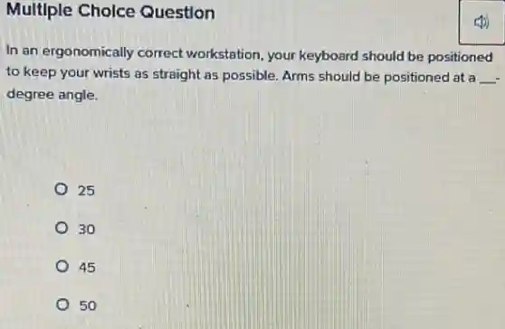 Multiple Choice Question
In an ergonomically correct workstation, your keyboard should be positioned
to keep your wrists as straight as possible.Arms should be positioned at a __
degree angle.
25
30
45
50