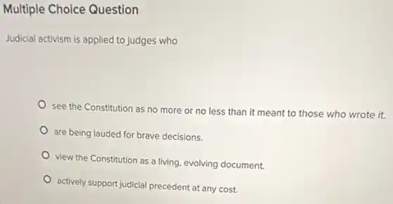 Multiple Choice Question
Judicial activism is applied to judges who
see the Constitution as no more or no less than it meant to those who wrote it.
are being lauded for brave decisions.
view the Constitution as a living, evolving document.
actively support judicial precedent at any cost.