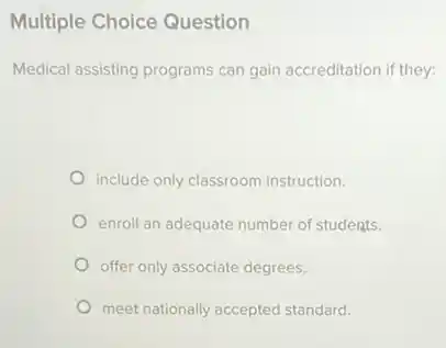 Multiple Choice Question
Medical assisting programs can gain accreditation if they:
include only classroom instruction.
enroll an adequate number of students.
offer only associate degrees.
meet nationally accepted standard.