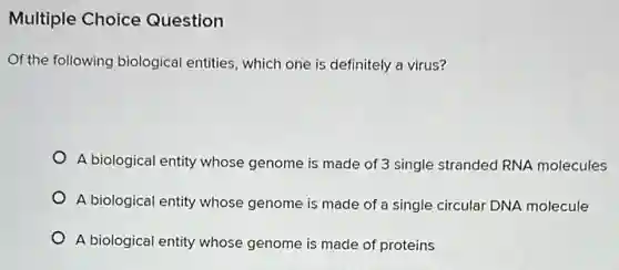 Multiple Choice Question
Of the following biological entities, which one is definitely a virus?
A biological entity whose genome is made of 3 single stranded RNA molecules
A biological entity whose genome is made of a single circular DNA molecule
A biological entity whose genome is made of proteins
