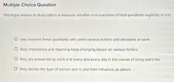 Multiple Choice Question
The major reason to study ethics is because whether one examines ethical questions explicitly or not:
one answers these questions with one's various actions and decisions at work
their importance and meaning keep changing based on various factors
they are answered by each and every one every day in the course of living one's life
they decide the type of person one is and their influence on others