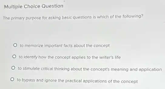 Multiple Choice Question
The primary purpose for asking basic questions is which of the following?
to memorize important facts about the concept
to identify how the concept applies to the writer's life
to stimulate critical thinking about the concept's meaning and application
to bypass and ignore the practical applications of the concept