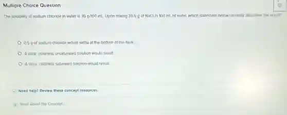 Multiple Choice Question
The solubility of sodium chloride in water is 36g/100mL Upon mixing 36.5g of NaClin 100 mL of water, which statement below correctly describes the result?
0.5 g of sodium chloride would settle at the bottom of the flask
A clear, coloriess unsaturated solution would result.
A clear, coloriess saturated solution would result.
Need help? Review these concept resources.
Read About the Concept