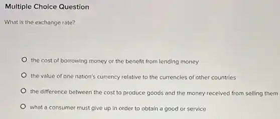 Multiple Choice Question
What is the exchange rate?
the cost of borrowing money or the benefit from lending money
the value of one nation's currency relative to the currencies of other countries
the difference between the cost to produce goods and the money received from selling them
what a consumer must give up in order to obtain a good or service