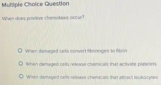 Multiple Choice Question
When does positive chemotaxis occur?
When damaged cells convert fibrinogen to fibrin
When damaged cells release chemicals that activate platelets
When damaged cells release chemicals that attract leukocytes