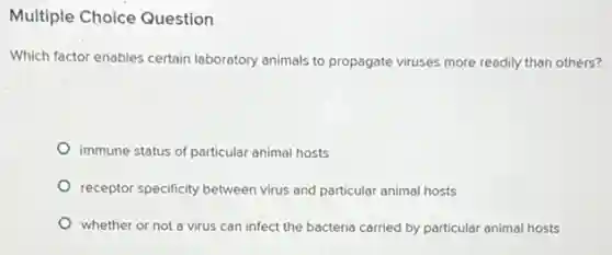 Multiple Choice Question
Which factor enables certain laboratory animals to propagate viruses more readily than others?
immune status of particular animal hosts
receptor specificity between virus and particular animal hosts
whether or not a virus can infect the bacteria carried by particular animal hosts