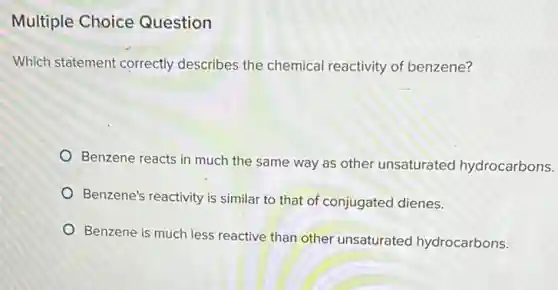 Multiple Choice Question
Which statement correctly describes the chemical reactivity of benzene?
Benzene reacts in much the same way as other unsaturatec hydrocarbons.
Benzene's reactivity is similar to that of conjugated dienes.
Benzene is much less reactive than other unsaturated hydrocarbons.