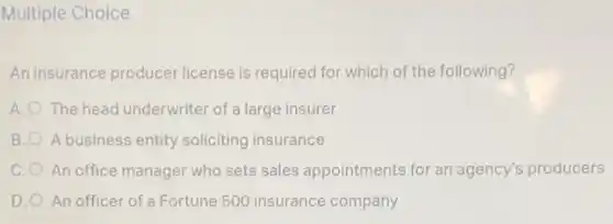 Multiple Choice
An insurance produce license is required for which of the following?
A. The head underwriter of a large insurer
B. A business entity soliciting insurance
C. O An office manager who sets sales appointments for an agency's producers
D. O An officer of a Fortune 500 insurance company