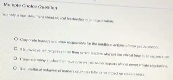 Multiple Cholce Question
Identify a true statement about ethical leadership in an organization.
Corporate leaders are often responsible for the unethical actions of their predecessors.
It is low-level employees rather than senior leaders who set the ethical tone in an organization.
There are many studies that have proven that senior leaders almost never violate regulations.
The unethical behavior of leaders often has little to no impact on stakeholders.