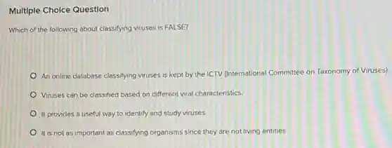 Multiple Cholce Question
Which of the following about classifying viruses is FALSE?
An online database classifying viruses is kept by the ICTV (International Committee on Taxonomy of Viruses)
Viruses can be classified based on different viral characteristics.
It provides a useful way to identify and study viruses.
It is not as important as classifying organisms since they are not living entities.