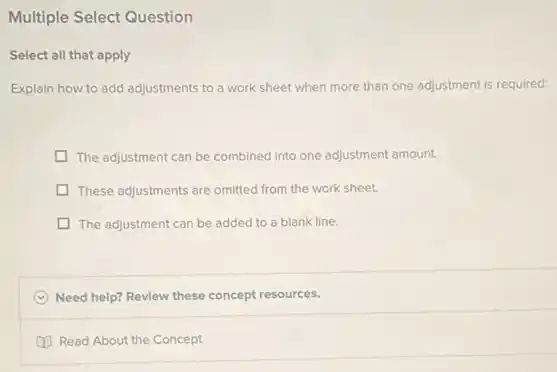 Multiple Select Question
Select all that apply
Explain how to add adjustments to a work sheet when more than one adjustment is required:
The adjustment can be combined into one adjustment amount.
These adjustments are omitted from the work sheet.
The adjustment can be added to a blank line.
C Need help? Review these concept resources.
Read About the Concept