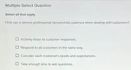 Multiple Select Question
Select all that apply
How can a service professional demonstrate patience when dealing with customers?
Actively listen to customer responses.
Respond to all customers in the same way.
Consider each customer's needs and expectations.
Take enough time to ask questions.